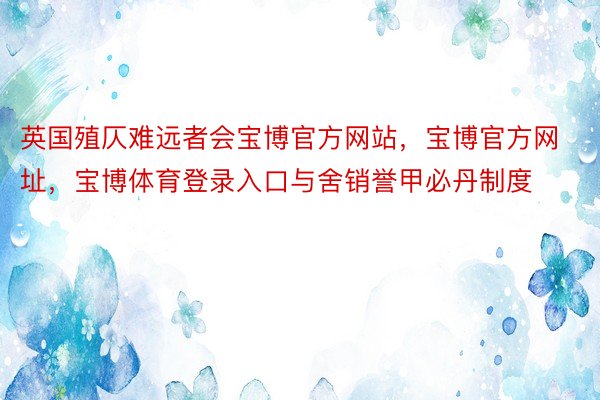 英国殖仄难远者会宝博官方网站，宝博官方网址，宝博体育登录入口与舍销誉甲必丹制度