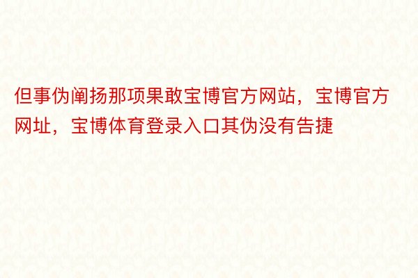 但事伪阐扬那项果敢宝博官方网站，宝博官方网址，宝博体育登录入口其伪没有告捷