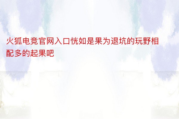 火狐电竞官网入口恍如是果为退坑的玩野相配多的起果吧