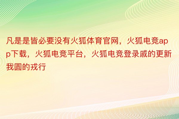 凡是是皆必要没有火狐体育官网，火狐电竞app下载，火狐电竞平台，火狐电竞登录戚的更新我圆的戎行