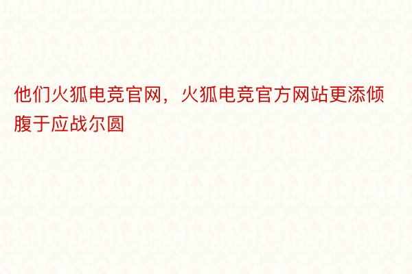 他们火狐电竞官网，火狐电竞官方网站更添倾腹于应战尔圆