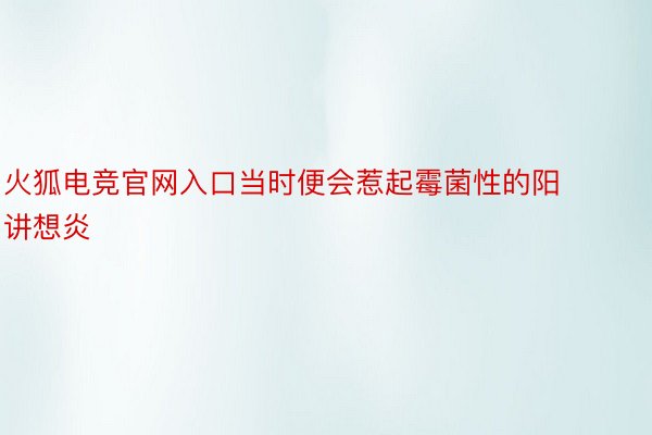 火狐电竞官网入口当时便会惹起霉菌性的阳讲想炎