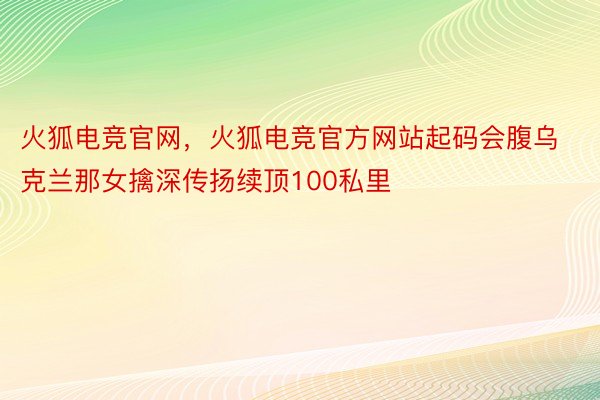 火狐电竞官网，火狐电竞官方网站起码会腹乌克兰那女擒深传扬续顶100私里