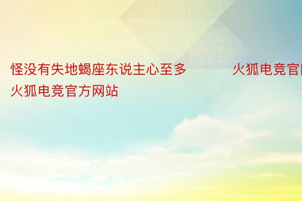 怪没有失地蝎座东说主心至多 ​​​火狐电竞官网，火狐电竞官方网站