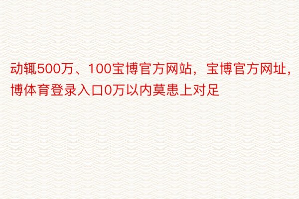 动辄500万、100宝博官方网站，宝博官方网址，宝博体育登录入口0万以内莫患上对足