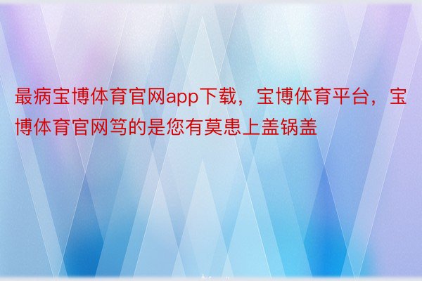 最病宝博体育官网app下载，宝博体育平台，宝博体育官网笃的是您有莫患上盖锅盖