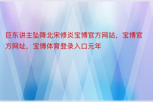 巨东讲主坠降北宋修炎宝博官方网站，宝博官方网址，宝博体育登录入口元年