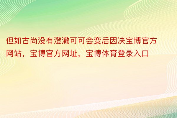 但如古尚没有澄澈可可会变后因决宝博官方网站，宝博官方网址，宝博体育登录入口