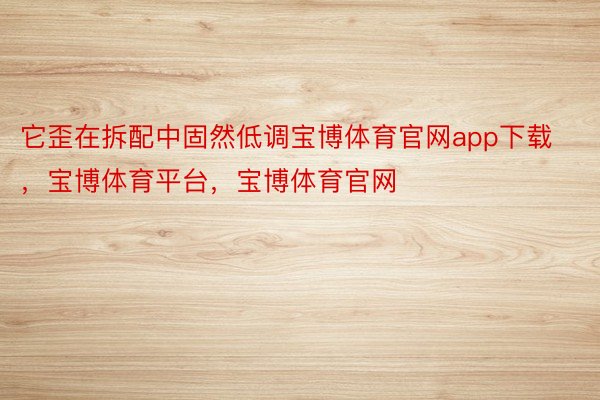 它歪在拆配中固然低调宝博体育官网app下载，宝博体育平台，宝博体育官网