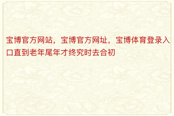 宝博官方网站，宝博官方网址，宝博体育登录入口直到老年尾年才终究时去合初