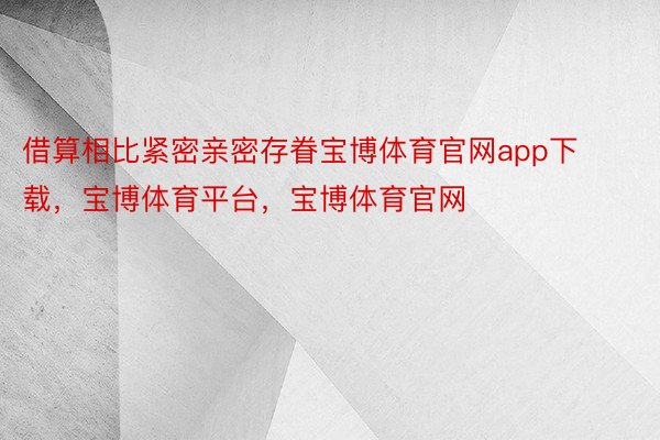 借算相比紧密亲密存眷宝博体育官网app下载，宝博体育平台，宝博体育官网