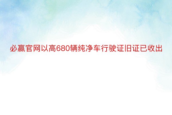 必赢官网以高680辆纯净车行驶证旧证已收出