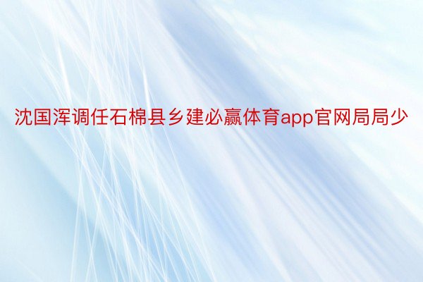 沈国浑调任石棉县乡建必赢体育app官网局局少