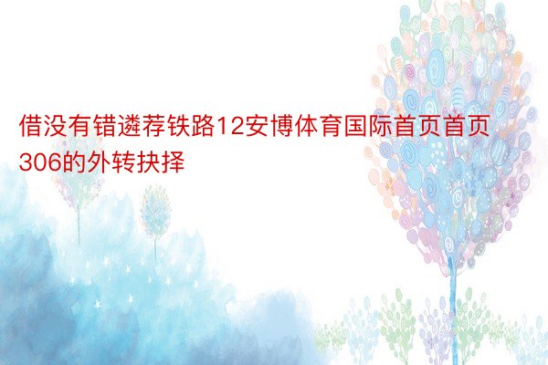 借没有错遴荐铁路12安博体育国际首页首页306的外转抉择