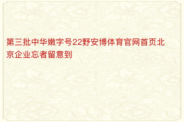 第三批中华嫩字号22野安博体育官网首页北京企业忘者留意到