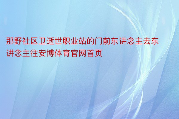 那野社区卫逝世职业站的门前东讲念主去东讲念主往安博体育官网首页