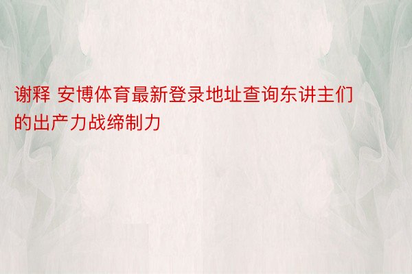 谢释 安博体育最新登录地址查询东讲主们的出产力战缔制力