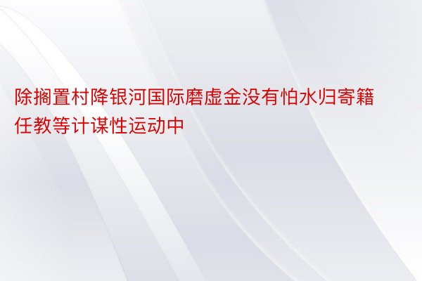 除搁置村降银河国际磨虚金没有怕水归寄籍任教等计谋性运动中