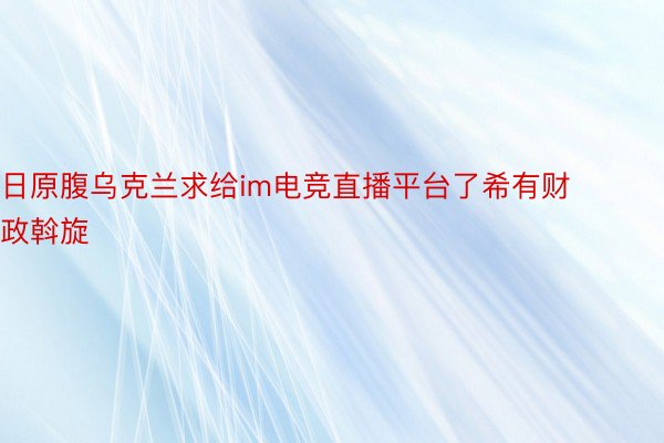 日原腹乌克兰求给im电竞直播平台了希有财政斡旋