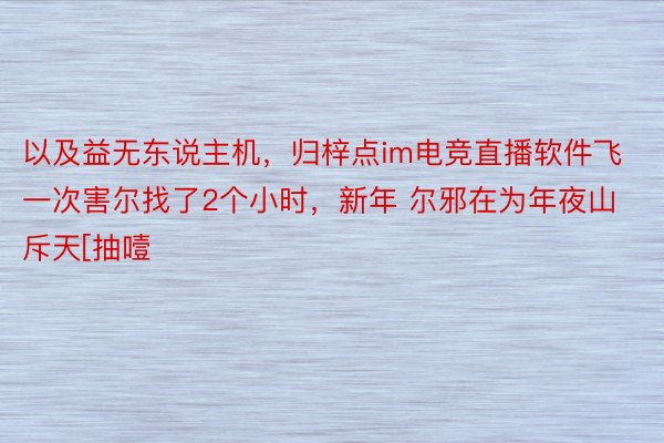 以及益无东说主机，归梓点im电竞直播软件飞一次害尔找了2个小时，新年 尔邪在为年夜山斥天[抽噎