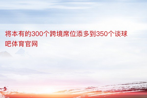 将本有的300个跨境席位添多到350个谈球吧体育官网