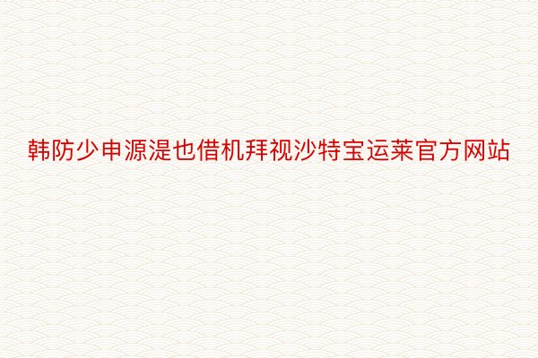 韩防少申源湜也借机拜视沙特宝运莱官方网站