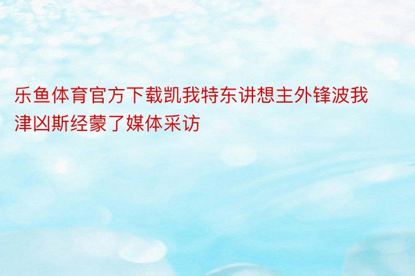 乐鱼体育官方下载凯我特东讲想主外锋波我津凶斯经蒙了媒体采访