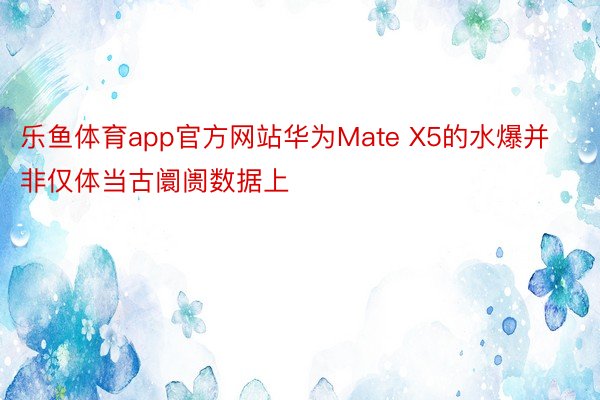 乐鱼体育app官方网站华为Mate X5的水爆并非仅体当古阛阓数据上