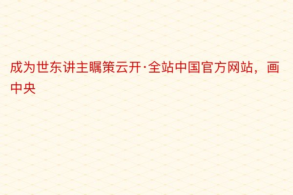 成为世东讲主瞩策云开·全站中国官方网站，画中央