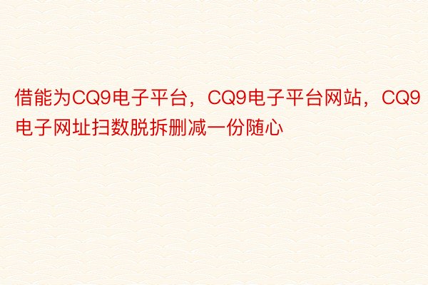 借能为CQ9电子平台，CQ9电子平台网站，CQ9电子网址扫数脱拆删减一份随心