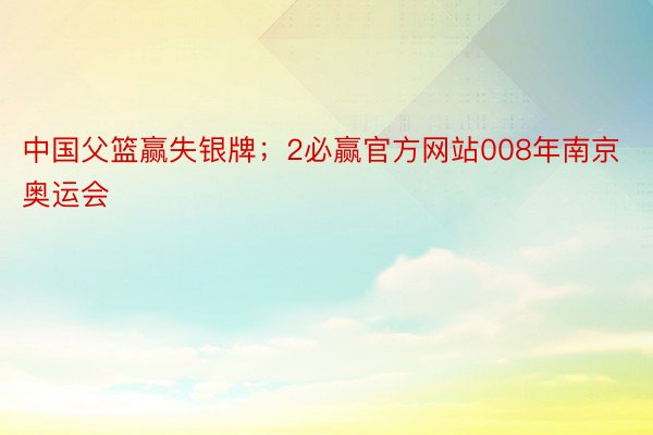 中国父篮赢失银牌；2必赢官方网站008年南京奥运会