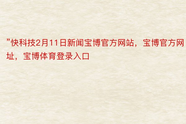 ”快科技2月11日新闻宝博官方网站，宝博官方网址，宝博体育登录入口