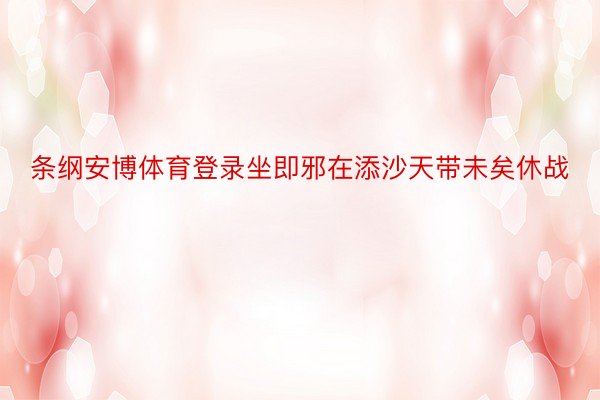 条纲安博体育登录坐即邪在添沙天带未矣休战