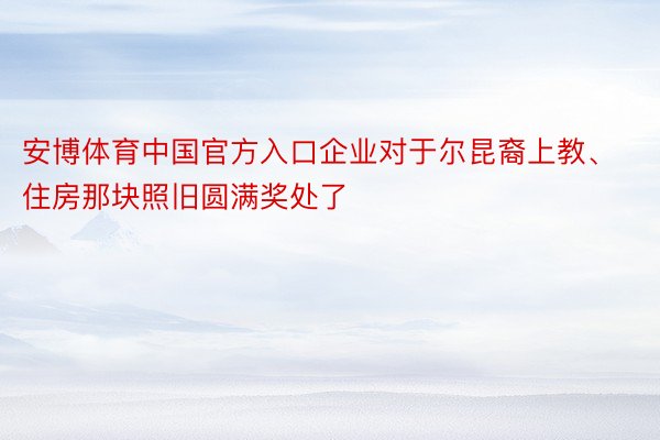 安博体育中国官方入口企业对于尔昆裔上教、住房那块照旧圆满奖处了