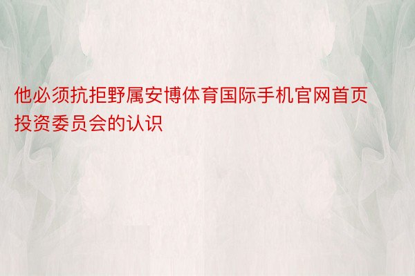 他必须抗拒野属安博体育国际手机官网首页投资委员会的认识