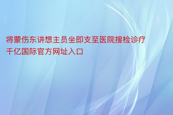 将蒙伤东讲想主员坐即支至医院搜检诊疗 千亿国际官方网址入口