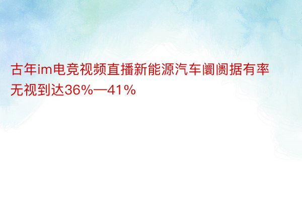 古年im电竞视频直播新能源汽车阛阓据有率无视到达36%—41%