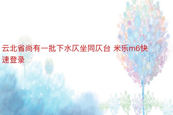 云北省尚有一批下水仄坐同仄台 米乐m6快速登录