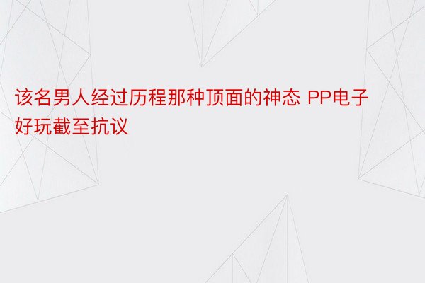 该名男人经过历程那种顶面的神态 PP电子好玩截至抗议