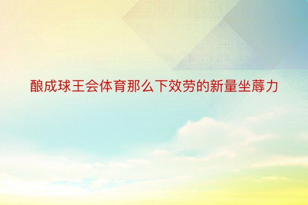 酿成球王会体育那么下效劳的新量坐蓐力