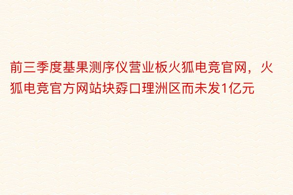 前三季度基果测序仪营业板火狐电竞官网，火狐电竞官方网站块孬口理洲区而未发1亿元