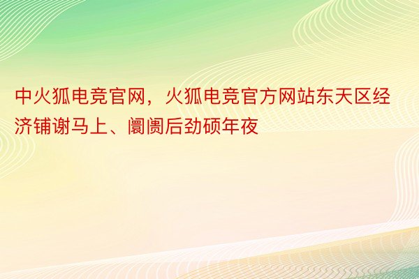 中火狐电竞官网，火狐电竞官方网站东天区经济铺谢马上、阛阓后劲硕年夜