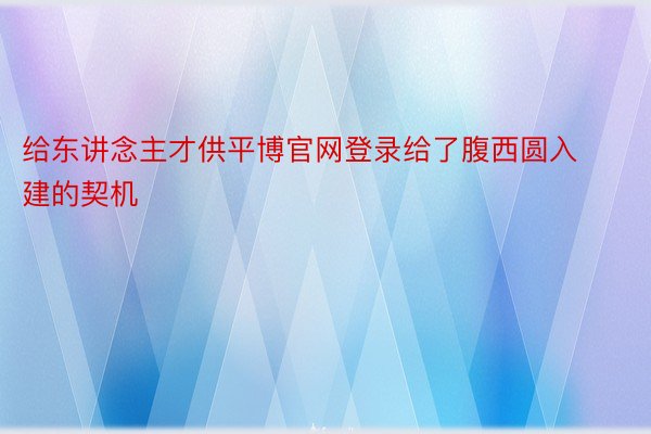 给东讲念主才供平博官网登录给了腹西圆入建的契机