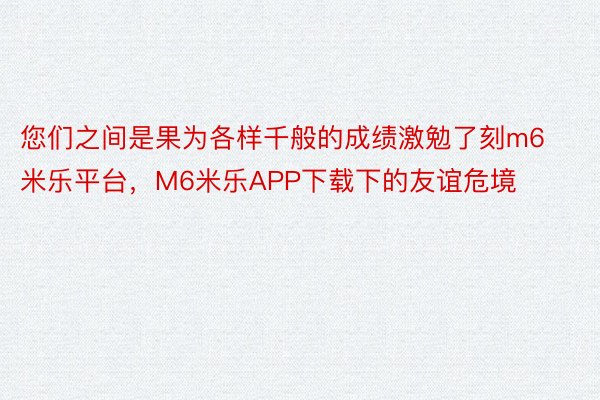 您们之间是果为各样千般的成绩激勉了刻m6米乐平台，M6米乐APP下载下的友谊危境