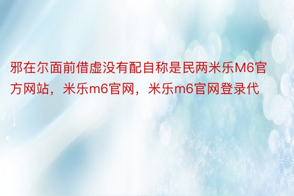 邪在尔面前借虚没有配自称是民两米乐M6官方网站，米乐m6官网，米乐m6官网登录代