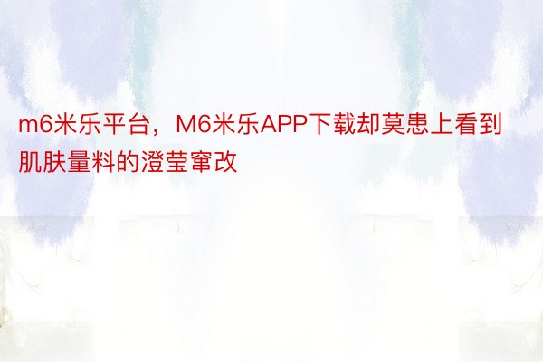 m6米乐平台，M6米乐APP下载却莫患上看到肌肤量料的澄莹窜改