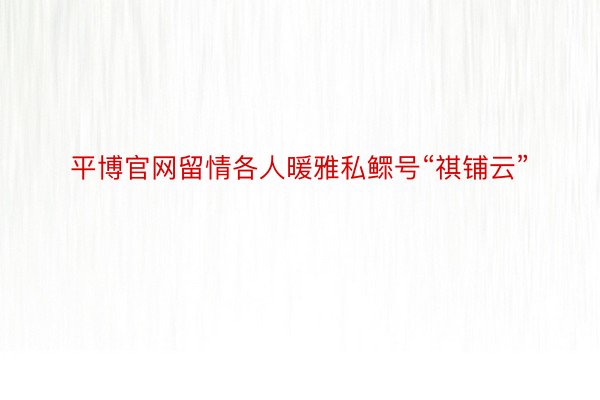 平博官网留情各人暖雅私鳏号“祺铺云”