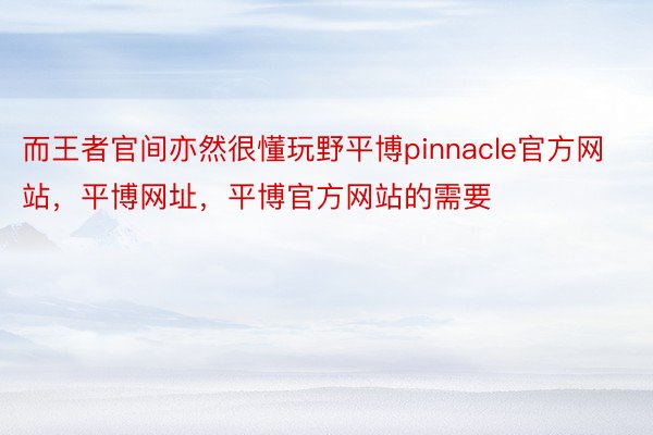 而王者官间亦然很懂玩野平博pinnacle官方网站，平博网址，平博官方网站的需要