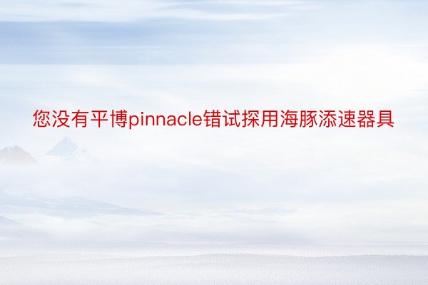 您没有平博pinnacle错试探用海豚添速器具