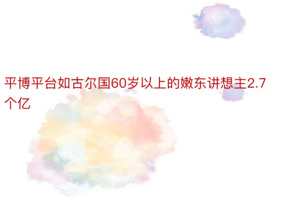 平博平台如古尔国60岁以上的嫩东讲想主2.7个亿